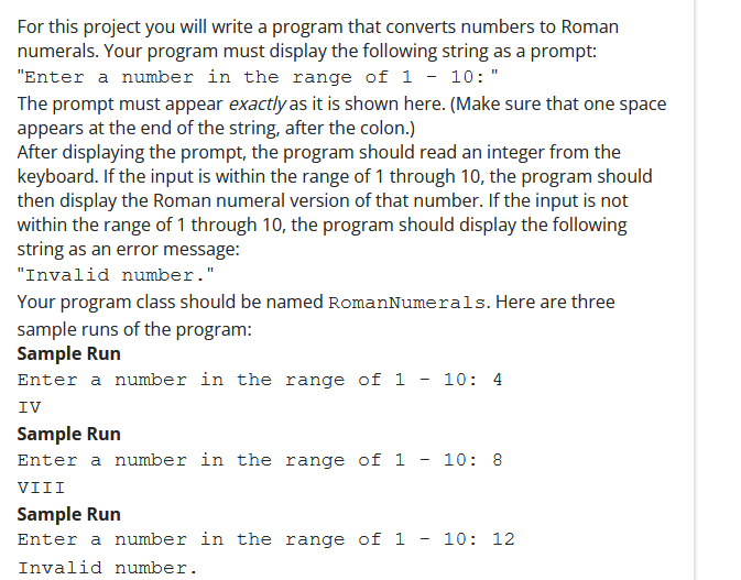 For this project you will write a program that converts numbers to Roman
numerals. Your program must display the following string as a prompt:
"Enter a number in the range of 1 - 10:"
The prompt must appear exactly as it is shown here. (Make sure that one space
appears at the end of the string, after the colon.)
After displaying the prompt, the program should read an integer from the
keyboard. If the input is within the range of 1 through 10, the program should
then display the Roman numeral version of that number. If the input is not
within the range of 1 through 10, the program should display the following
string as an error message:
"Invalid number."
Your program class should be named RomanNumerals. Here are three
sample runs of the program:
Sample Run
Enter a number in the range of 1 - 10: 4
IV
Sample Run
Enter a number in the range of 1
10: 8
VIII
Sample Run
Enter a number in the range of 1
10: 12
Invalid number.
