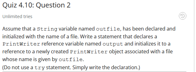 Quiz 4.10: Question 2
Unlimited tries
Assume that a string variable named outfile, has been declared and
initialized with the name of a file. Write a statement that declares a
Printwriter reference variable named output and initializes it to a
reference to a newly created PrintWriter object associated with a file
whose name is given by outfile.
(Do not use a try statement. Simply write the declaration.)
