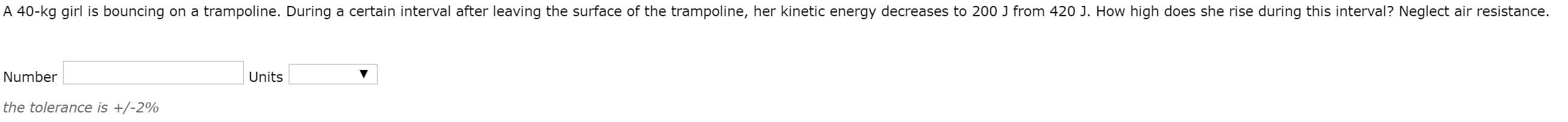 40-kg girl is bouncing on a trampoline. During a certain interval after leaving the surface of the trampoline, her kinetic energy decreases to 200 J from 420 J. How high does she rise during this interval? Neglect air resistance.
