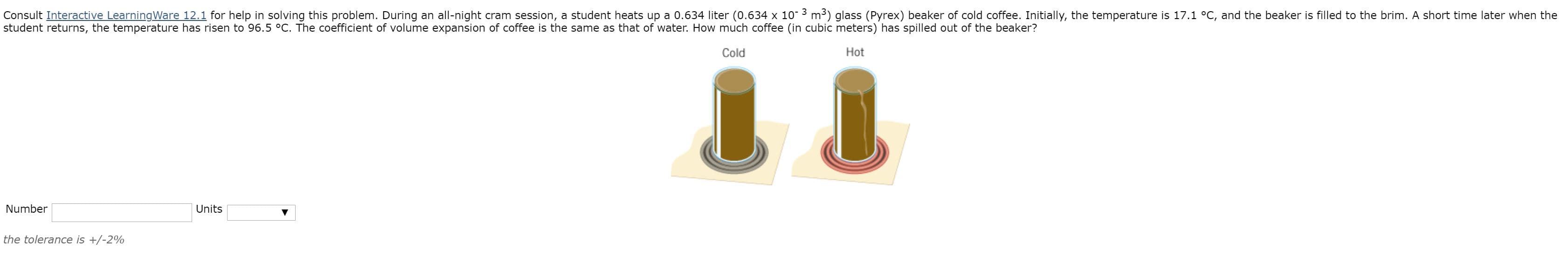 Consult Interactive LearningWare 12.1 for help in solving this problem. During an all-night cram session, a student heats up a 0.634 liter (0.634 x 10 3 m3) glass (Pyrex) beaker of cold coffee. Initially, the temperature is 17.1 °C, and the beaker is filled to the brim. A short time later when the
student returns, the temperature has risen to 96.5 °C. The coefficient of volume expansion of coffee is the same as that of water. How much coffee (in cubic meters) has spilled out of the beaker?
