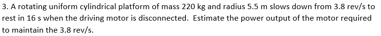 3. A rotating uniform cylindrical platform of mass 220 kg and radius 5.5 m slows down from 3.8 rev/s to
rest in 16 s when the driving motor is disconnected. Estimate the power output of the motor required
to maintain the 3.8 rev/s.
