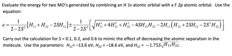 Evaluate the energy for two MO's generated by combining an H 1s atomic orbital with a F 2p atomic orbital. Use the
equation:
1
2–252[H,
1
[H+H»- 2SH2]±
2-2s?
+ 4H, + H, -4SH„H„ -2H(H, +2SH, – 28²H,)|
Carry out the calculation for S = 0.1, 0.2, and 0.6 to mimic the effect of decreasing the atomic separation in the
molecule. Use the parameters: H,,= -13.6 ev, H22 = -18.6 eV, and H,2 = -1.75S H11H22 .
