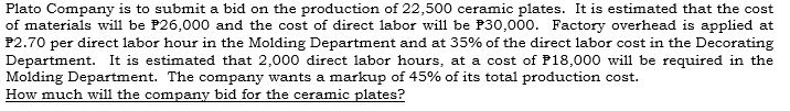 Plato Company is to submit a bid on the production of 22,500 ceramic plates. It is estimated that the cost
of materials will be P26,000 and the cost of direct labor will be P30,000. Factory overhead is applied at
P2.70 per direct labor hour in the Molding Department and at 35% of the direct labor cost in the Decorating
Department. It is estimated that 2,000 direct labor hours, at a cost of P18,000 will be required in the
Molding Department. The company wants a markup of 45% of its total production cost.
How much will the company bid for the ceramic plates?
