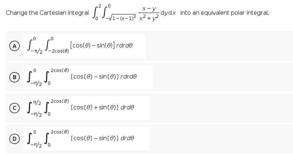 X-y
Change the Cartesian integral
-dydx into an equivalent polar integral.
/1-(x-1)² x² + y?
® LLeo (cos(e) - ante)] rarde
A
- 1/2
- 2cos(0)
2cos(6)
® S S.
[cos(0) – sin(0)]rdrde
-1/2 °0
1/2
2cos(0)
[cos(0) + sin(0)] drde
-1/2 °o
2cos(0)
[cos(0) – sin(0)] drde
-1/2 °0

