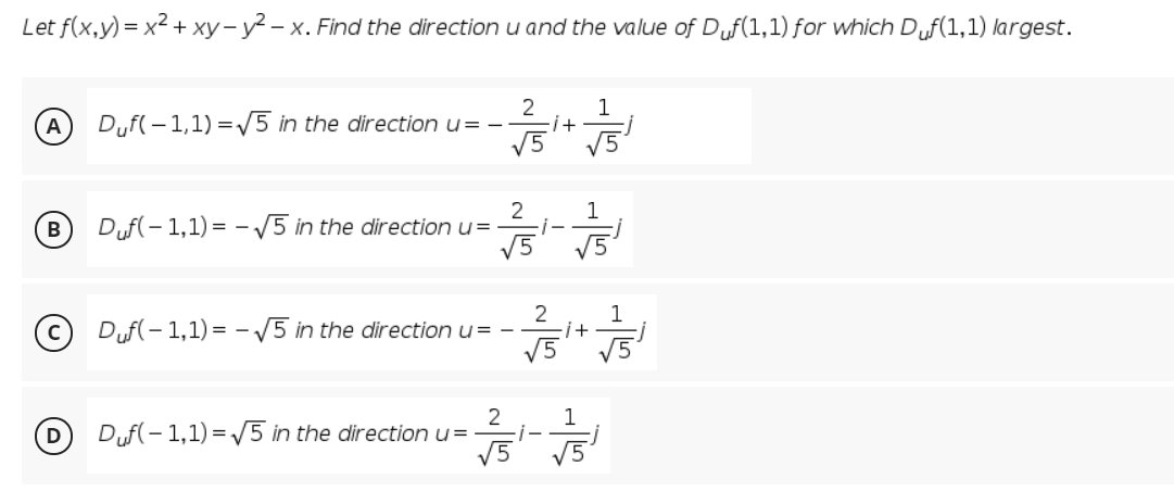 Let f(x,y) = x2 + xy- y² – x. Find the direction u and the value of Df(1,1) for which Duf(1,1) largest.
2
1
(A
Dyf( - 1,1) =5 in the direction u= -
i+
V5
2
Duf(- 1,1) = - 5 in the direction u=
V5
1
B
V5
2
1
(c) Duf(- 1,1) = – /5 in the direction u= -
i+
V5
1
Duf(- 1,1) = /5 in the direction u=
V5 V5

