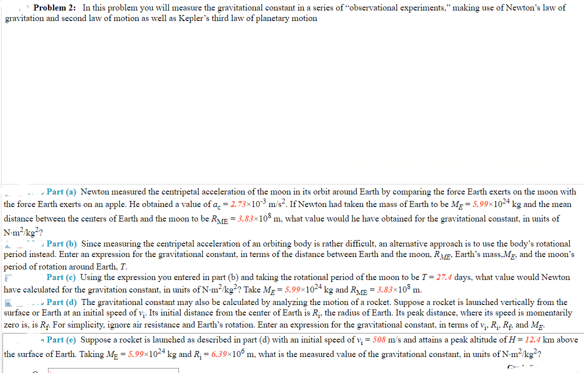 Problem 2: In this problem you will measure the gravitational constant in a series of "observational experiments," making use of Newton's law of
gravitation and second law of motion as well as Kepler's third law of planetary motion
. Part (a) Newton measured the centripetal acceleration of the moon in its orbit around Earth by comparing the force Earth exerts on the moon with
the force Earth exerts on an apple. He obtained a value of a, = 2.73×10-3 m/s?. If Newton had taken the mass of Earth to be Mp = 5.99×1024 kg and the mean
distance between the centers of Earth and the moon to be RME = 3.83×10 m, what value would he have obtained for the gravitational constant, in units of
N-m?/kg?
; Part (b) Since measuring the centripetal acceleration of an orbiting body is rather difficult, an alternative approach is to use the body's rotational
period instead. Enter an expression for the gravitational constant, in terms of the distance between Earth and the moon, RVF, Earth's mass,Mp, and the moon's
period of rotation around Earth, T.
Part (c) Using the expression you entered in part (b) and taking the rotational period of the moon to be T= 27.4 days, what value would Newton
have calculated for the gravitation constant, in units of N-m2/kg? Take Mp = 5.99×1024 kg and RVE = 3.83×10° m.
Part (d) The gravitational constant may also be calculated by analyzing the motion of a rocket. Suppose a rocket is launched vertically from the
surface or Earth at an initial speed of v;. Its initial distance from the center of Earth is R;, the radius of Earth. Its peak distance, where its speed is momentarily
zero is, is Rç. For simplicity, ignore air resistance and Earth's rotation. Enter an expression for the gravitational constant, in terms of v;, R;. Rf and Mg.
• Part (e) Suppose a rocket is launched as described in part (d) with an initial speed of v; = 508 m/s and attains a peak altitude of H=12.4 km above
the surface of Earth. Taking ME = 5.99×1024 kg and R; = 6.39×10° m, what is the measured value of the gravitational constant, in units of N-m2/kg??
