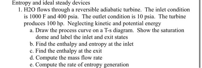 Entropy and ideal steady devices
1. H2O flows through a reversible adiabatic turbine. The inlet condition
is 1000 F and 400 psia. The outlet condition is 10 psia. The turbine
produces 100 hp. Neglecting kinetic and potential energy
a. Draw the process curve on a T-s diagram. Show the saturation
dome and label the inlet and exit states
b. Find the enthalpy and entropy at the inlet
c. Find the enthalpy at the exit
d. Compute the mass flow rate
e. Compute the rate of entropy generation
