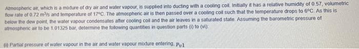 Atmospheric air, which is a mixture of dry air and water vapour, is supplied into ducting with a cooling coil. Initially it has a relative humidity of 0.57, volumetric
flow rate of 0.72 mis and temperature of 17°C. The atmospheric air is then passed over a cooling coil such that the temperature drops to 6°C. As this is
below the dew point, the water vapour condensates after cooling coll and the air leaves in a saturated state. Assuming the barometric pressure of
atmosphenic air to be 1.01325 bar, determine the folowing quantities in question parts () to (vi):
(1) Partial pressure of water vapour in the air and water vapour mixture entering, Pul
