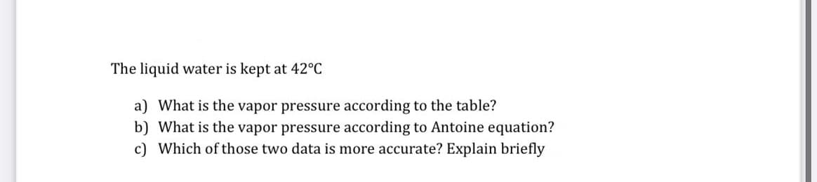 The liquid water is kept at 42°C
a) What is the vapor pressure according to the table?
b) What is the vapor pressure according to Antoine equation?
c) Which of those two data is more accurate? Explain briefly