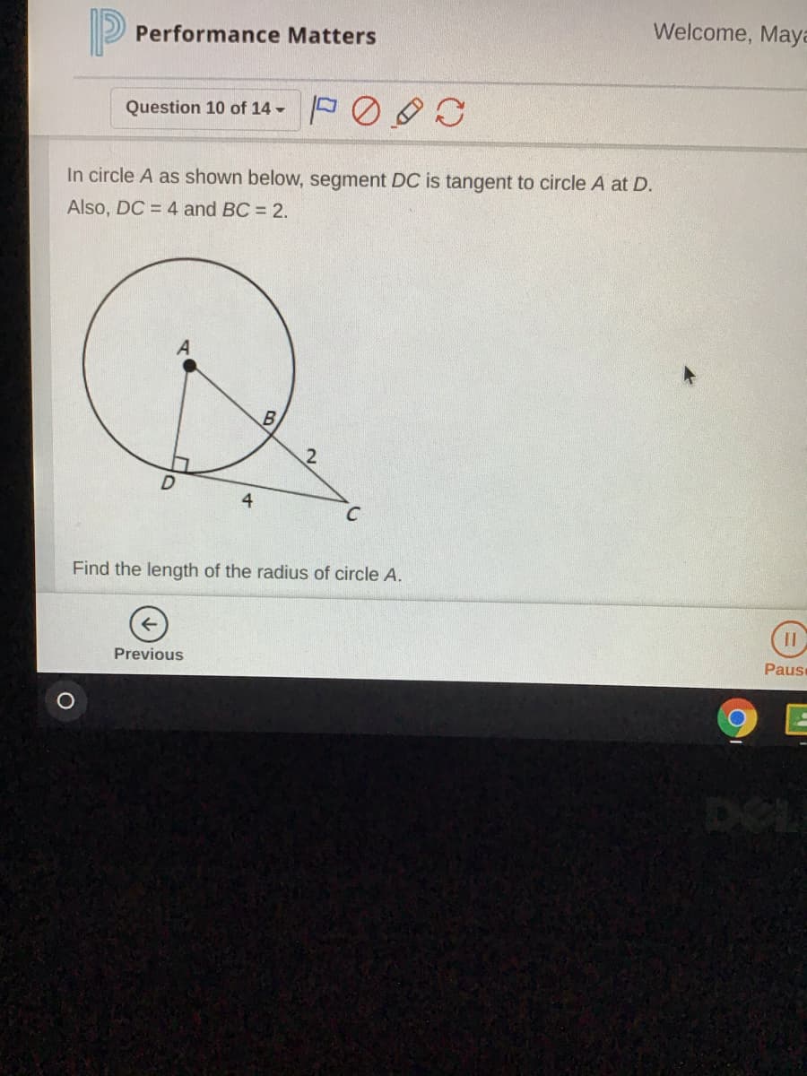 Welcome, Maya
Performance Matters
Question 10 of 14 -
In circle A as shown below, segment DC is tangent to circle A at D.
Also, DC = 4 and BC = 2.
B
Find the length of the radius of circle A.
Previous
Pause
DEL
4,
