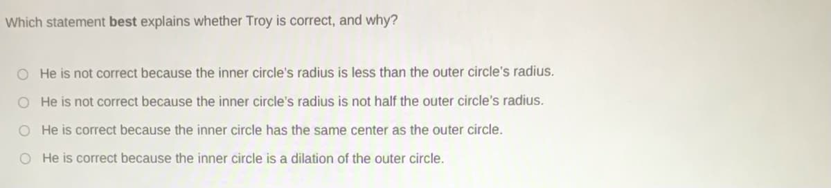 Which statement best explains whether Troy is correct, and why?
O He is not correct because the inner circle's radius is less than the outer circle's radius.
O He is not correct because the inner circle's radius is not half the outer circle's radius.
O He is correct because the inner circle has the same center as the outer circle.
O He is correct because the inner circle is a dilation of the outer circle.
