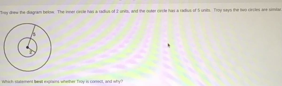 Troy drew the diagram below. The inner circle has a radius of 2 units, and the outer circle has a radius of 5 units. Troy says the two circles are similar.
Which statement best explains whether Troy is correct, and why?
