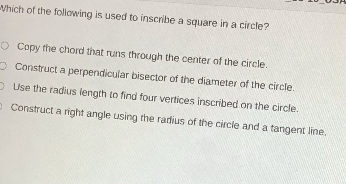Which of the following is used to inscribe a square in a circle?
O Copy the chord that runs through the center of the circle.
O Construct a perpendicular bisector of the diameter of the circle.
DUse the radius length to find four vertices inscribed on the circle.
O Construct a right angle using the radius of the circle and a tangent line.
