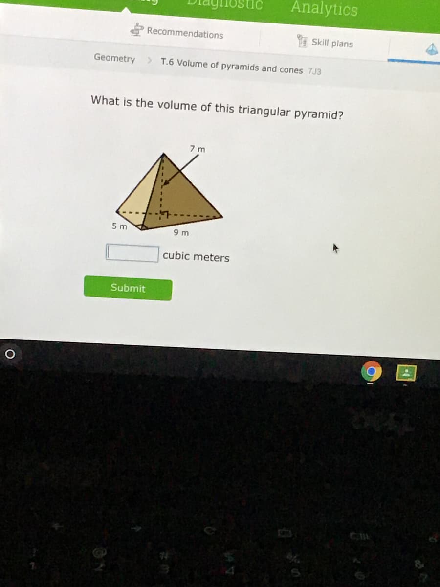 Analytics
Recommendations
Skill plans
Geometry
> T.6 Volume of pyramids and cones 7J3
What is the volume of this triangular pyramid?
7 m
5 m
9 m
cubic meters
Submit

