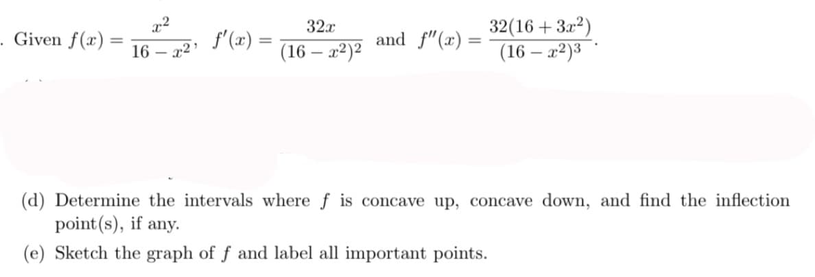 32(16 + 3x?)
(16 – x²)3 °
32x
. Given f(x) =
16
x2 '
f'(x) =
(16 – x2)2
and f"(x) =
(d) Determine the intervals where f is concave up, concave down, and find the inflection
point(s), if any.
(e) Sketch the graph of f and label all important points.
