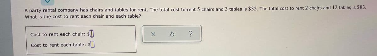 A party rental company has chairs and tables for rent. The total cost to rent 5 chairs and 3 tables is $32. The total cost to rent 2 chairs and 12 tableş is $83.
What is the cost to rent each chair and each table?
Cost to rent each chair: $I
Cost to rent each table: $
