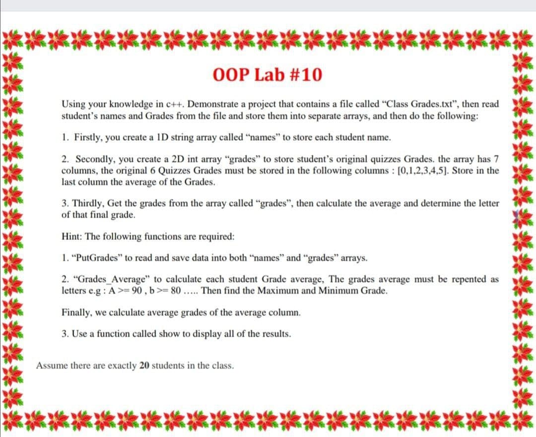 OOP Lab #10
Using your knowledge in c++. Demonstrate a project that contains a file called "Class Grades.txt", then read
student's names and Grades from the file and store them into separate arrays, and then do the following:
1. Firstly, you create a ID string array called "names" to store each student name.
2. Secondly, you create a 2D int array "grades" to store student's original quizzes Grades. the array has 7
columns, the original 6 Quizzes Grades must be stored in the following columns : [0,1,2,3,4,5]. Store in the
last column the average of the Grades.
3. Thirdly, Get the grades from the array called "grades", then calculate the average and determine the letter
of that final grade.
Hint: The following functions are required:
1. "PutGrades" to read and save data into both "names" and "grades" arrays.
2. "Grades_Average" to calculate each student Grade average, The grades average must be repented as
letters e.g : A >= 90 , b>= 80.... Then find the Maximum and Minimum Grade.
Finally, we calculate average grades of the average column.
3. Use a function called show to display all of the results.
Assume there are exactly 20 students in the class.
媒蝶蝶蝶蝶
