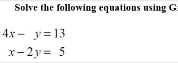 Solve the following equations using G1
4x - y=13
x- 2 y = 5
