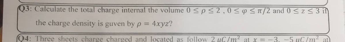 Q3: Calculate the total charge internal the volume 0 <p< 2,0<<T/2 and 0 <z<3 in
the charge density is guven by p = 4xyz?
Q4: Three sheets charge charged and located as follow 2 uC/m? at x = -3, -5 KG/m2 at
