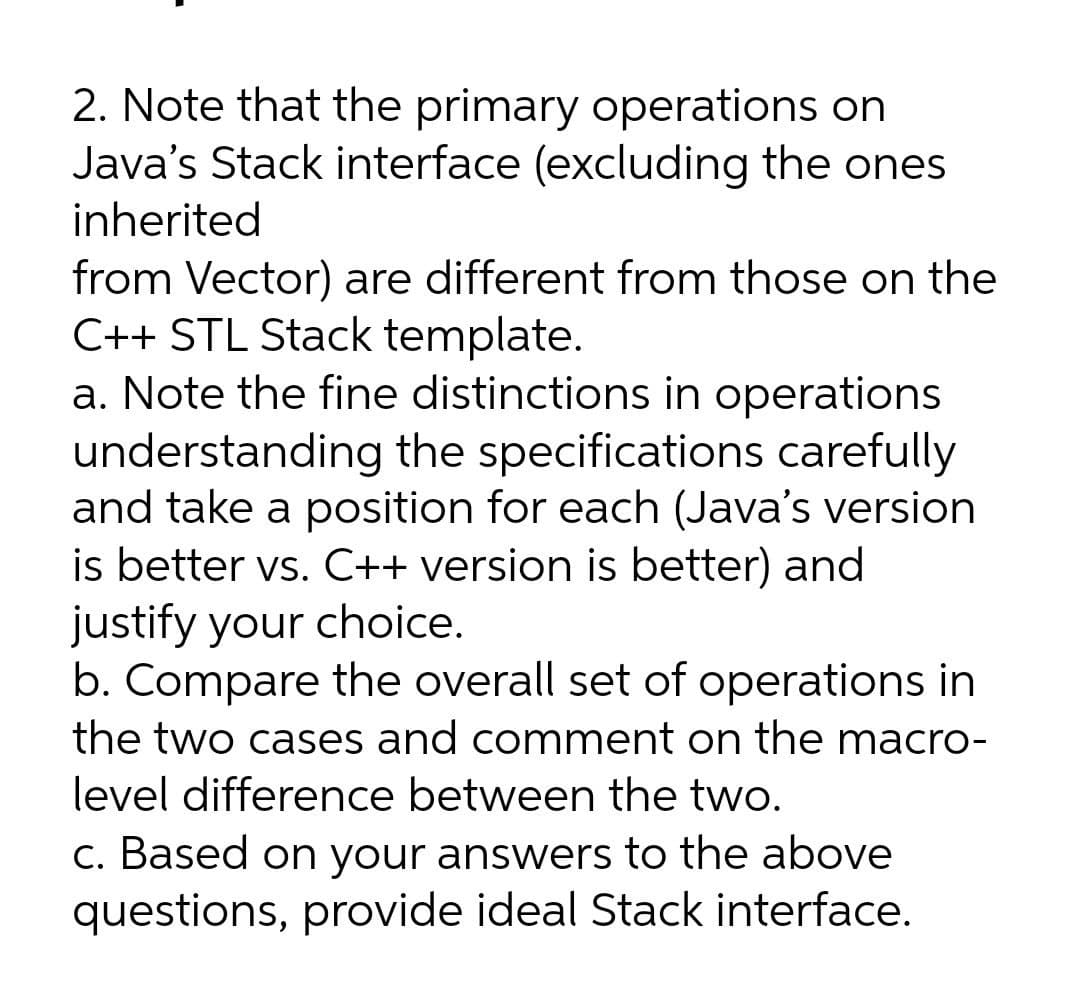 2. Note that the primary operations on
Java's Stack interface (excluding the ones
inherited
from Vector) are different from those on the
C++ STL Stack template.
a. Note the fine distinctions in operations
understanding the specifications carefully
and take a position for each (Java's version
is better vs. C++ version is better) and
justify your choice.
b. Compare the overall set of operations in
the two cases and comment on the macro-
level difference between the two.
c. Based on your answers to the above
questions, provide ideal Stack interface.
