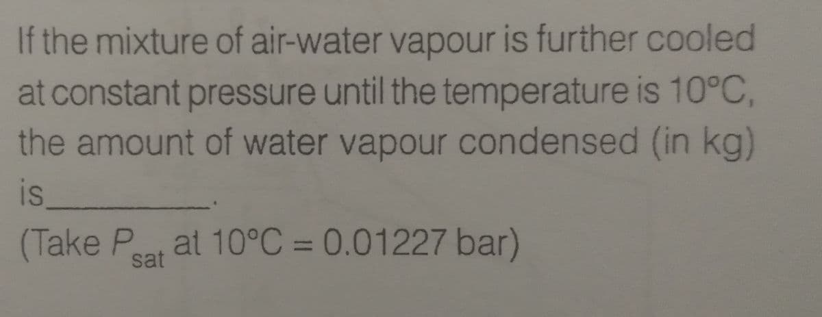 If the mixture of air-water vapour is further cooled
at constant pressure until the temperature is 10°C,
the amount of water vapour condensed (in kg)
is,
(Take Pt at 10°C = 0.01227 bar)
sat
