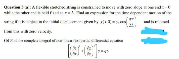 Question 3 (a): A flexible stretched string is constrained to move with zero slope at one end x 0
while the other end is held fixed at x L. Find an expression for the time dependent motion of the
string if it is subject to the initial displacement given by y(x,0) = yo cos
2L
and is released
from this with zero velocity.
(b) Find the complete integral of non-linear first partial differential equation
y = qz.
+
ax
