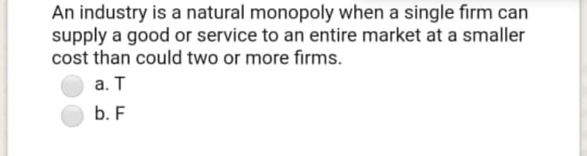 An industry is a natural monopoly when a single firm can
supply a good or service to an entire market at a smaller
cost than could two or more firms.
а. Т
b. F
