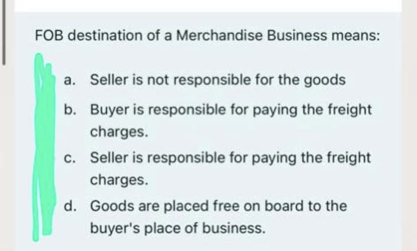 FOB destination of a Merchandise Business means:
a. Seller is not responsible for the goods
b. Buyer is responsible for paying the freight
charges.
c. Seller is responsible for paying the freight
charges.
d. Goods are placed free on board to the
buyer's place of business.
