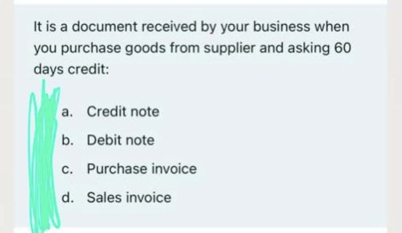 It is a document received by your business when
you purchase goods from supplier and asking 60
days credit:
a. Credit note
b. Debit note
c. Purchase invoice
d. Sales invoice
