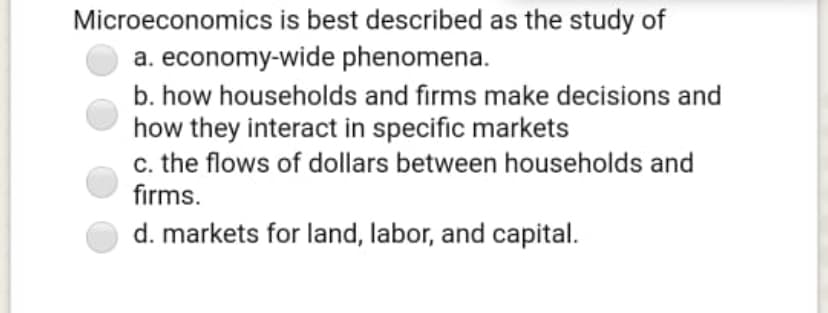 Microeconomics is best described as the study of
a. economy-wide phenomena.
b. how households and firms make decisions and
how they interact in specific markets
c. the flows of dollars between households and
firms.
d. markets for land, labor, and capital.
