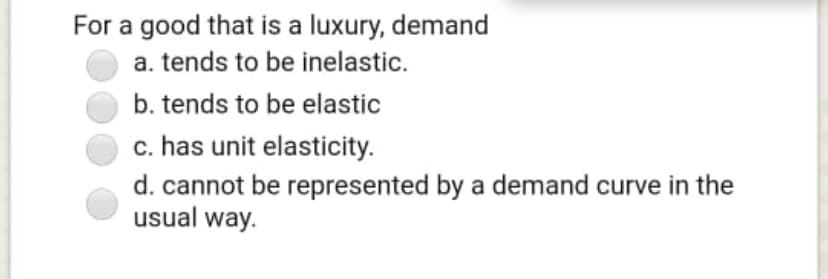 For a good that is a luxury, demand
a. tends to be inelastic.
b. tends to be elastic
c. has unit elasticity.
d. cannot be represented by a demand curve in the
usual way.
