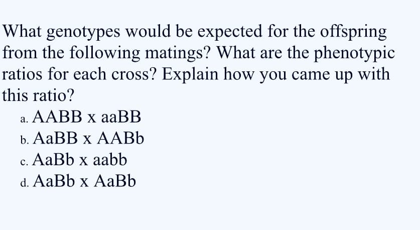 What genotypes would be expected for the offspring
from the following matings? What are the phenotypic
ratios for each cross? Explain how you came up with
this ratio?
а. AАB х аaBB
b. AаBB x АABЬ
c. AaBb x aabb
d. AaBb x AaBb
