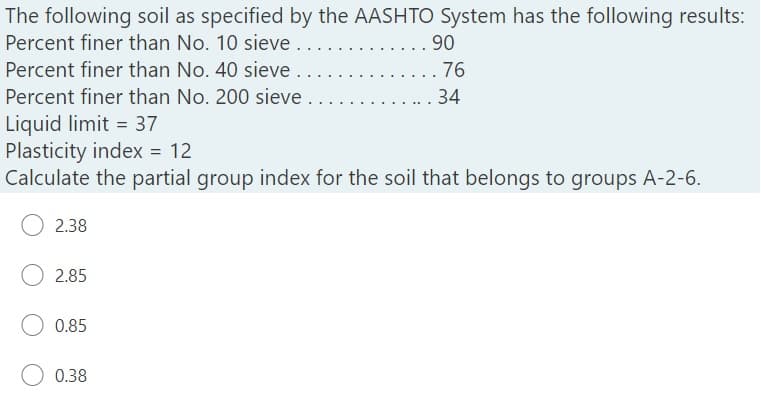 The following soil as specified by the AASHTO System has the following results:
Percent finer than No. 10 sieve .
90
. 76
. 34
Percent finer than No. 40 sieve
Percent finer than No. 200 sieve
Liquid limit = 37
Plasticity index = 12
Calculate the partial group index for the soil that belongs to groups A-2-6.
2.38
2.85
0.85
0.38
