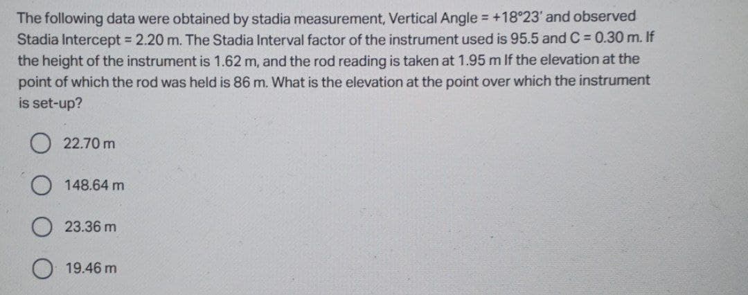 The following data were obtained by stadia measurement, Vertical Angle = +18°23' and observed
Stadia Intercept 2.20 m. The Stadia Interval factor of the instrument used is 95.5 and C = 0.30 m. If
the height of the instrument is 1.62 m, and the rod reading is taken at 1.95 m If the elevation at the
point of which the rod was held is 86 m. What is the elevation at the point over which the instrument
is set-up?
22.70 m
148.64 m
23.36 m
O 19.46 m
