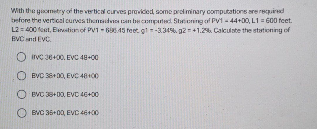 With the geometry of the vertical curves provided, some preliminary computations are required
before the vertical curves themselves can be computed. Stationing of PV1 = 44+00, L1 = 600 feet,
L2 = 400 feet, Elevation of PV1 = 686.45 feet, g1 = -3.34%, g2 = +1.2%. Calculate the stationing of
BVC and EVC.
BVC 36+00, EVC 48+00
BVC 38+00, EVC 48+00
BVC 38+00, EVC 46+00
BVC 36+00, EVC 46+00
