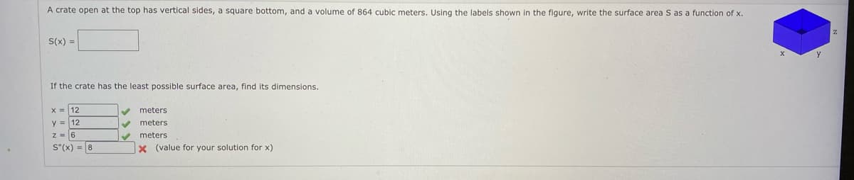 A crate open at the top has vertical sides, a square bottom, and a volume of 864 cubic meters. Using the labels shown in the figure, write the surface area S as a function of x.
S(x) =
If the crate has the least possible surface area, find its dimensions.
x = 12
meters
y = 12
meters
z = 6
meters
S"(x) = 8
X (value for your solution for x)
