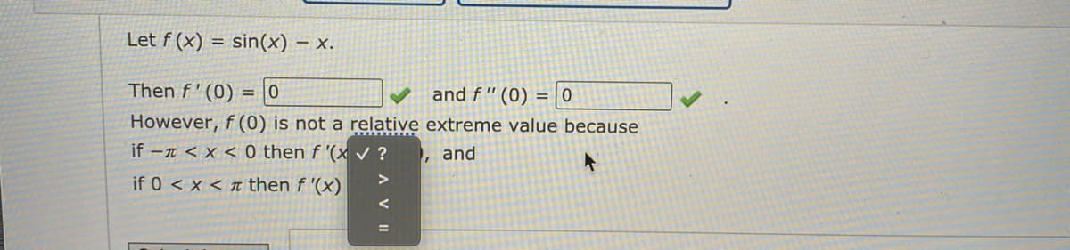 Let f (x) = sin(x) – x.
%3D
Then f' (0) = |0
and f " (0) = 0
However, f (0) is not a relative extreme value because
if -T < x < 0 then f '(x ?
and
if 0 < x < t then f '(x)
