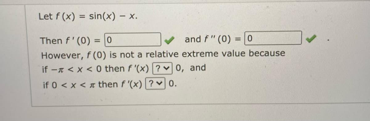 Let f (x) = sin(x) – x.
%3D
Then f' (0) = 0
and f " (0) = |0
%3D
However, f (0) is not a relative extreme value because
if - < x < 0 then f '(x) ? v0, and
if 0 < x < T then f '(x) ?v0.
