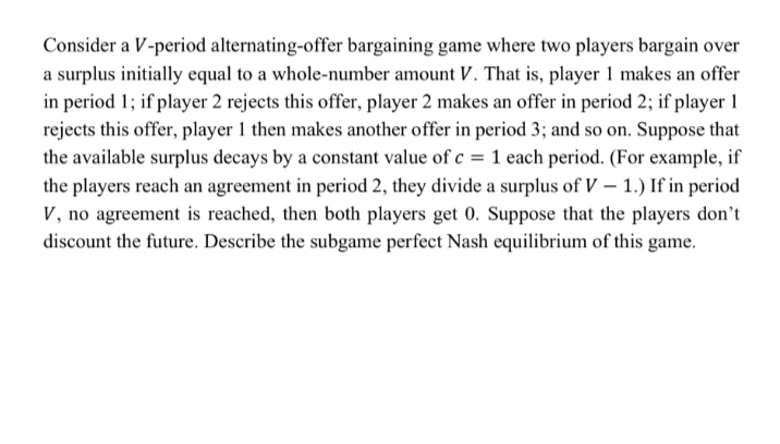 Consider a V-period alternating-offer bargaining game where two players bargain over
a surplus initially equal to a whole-number amount V. That is, player 1 makes an offer
in period 1; if player 2 rejects this offer, player 2 makes an offer in period 2; if player 1
rejects this offer, player 1 then makes another offer in period 3; and so on. Suppose that
the available surplus decays by a constant value of c = 1 each period. (For example, if
the players reach an agreement in period 2, they divide a surplus of V – 1.) If in period
V, no agreement is reached, then both players get 0. Suppose that the players don't
discount the future. Describe the subgame perfect Nash equilibrium of this game.
