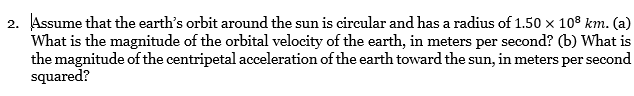 2. Assume that the earth's orbit around the sun is circular and has a radius of 1.50 x 10° km. (a)
What is the magnitude of the orbital velocity of the earth, in meters per second? (b) What is
the magnitude of the centripetal acceleration of the earth toward the sun, in meters per second
squared?
