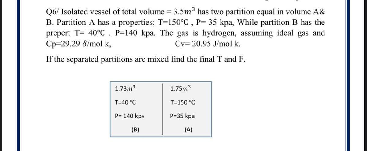 Q6/ Isolated vessel of total volume = 3.5m3 has two partition equal in volume A&
B. Partition A has a properties; T=150°C , P= 35 kpa, While partition B has the
prepert T= 40°C. P=140 kpa. The gas is hydrogen, assuming ideal gas and
Cp=29.29 8/mol k,
Cv= 20.95 J/mol k.
If the separated partitions are mixed find the final T and F.
1.73m3
1.75m3
T=40 °C
T=150 °C
P= 140 kpa
P=35 kpa
(B)
(A)
