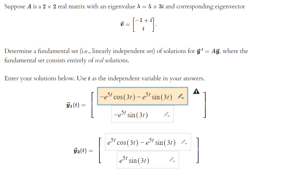 Suppose A is a 2 x 2 real matrix with an eigenvalue A = 5 + 3i and corresponding eigenvector
+
Determine a fundamental set (i.e., linearly independent set) of solutions for j' = Aj, where the
fundamental set consists entirely of real solutions.
Enter your solutions below. Use t as the independent variable in your answers.
A
-e" cos (3t) – et sin(31) ở
71(t) =
,5t
sin( 3t)
et cos (3t) – ei sin( 3t)
Ý2(t) =
est
sin(3t)
