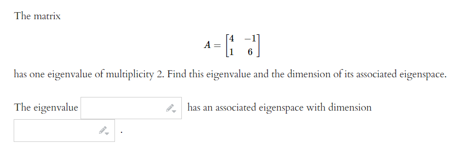 The matrix
[4 -1
A =
6
has one eigenvalue of multiplicity 2. Find this eigenvalue and the dimension of its associated eigenspace.
The eigenvalue
has an associated eigenspace with dimension
