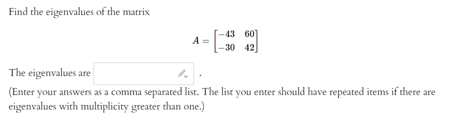 Find the eigenvalues of the matrix
-43
60
A
30
42
The eigenvalues are
(Enter your answers as a comma separated list. The list you enter should have repeated items if there are
eigenvalues with multiplicity greater than one.)
