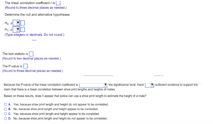 The linear correlation coefficient r is ].
(Round to three decimal places as needed.)
Determine the null and alternative hypotheses.
Họ: P
H,: p
(Type integers or decimals. Do not round.)
The test statistic is O
(Round to two decimal places as needed.)
The P-value is D.
(Round to three decimal places as needed.)
Because the P-value of the linear correlation coetficient is
the significance level, there
|sufficient evidence to support the
claim that there is a linear correlation between shoe print lengths and heights of males.
Based on these results, does it appear that police can use a shoe print length to estimate the height of a male?
O A. Yes, because shoe print length and height do not appear to be correlated.
O B. No, because shoe print length and height appear to be correlated.
O. Yes, because shoe print length and height appear to be correlated.
OD. No, because shoe print length and height do not appear to be correlated.
