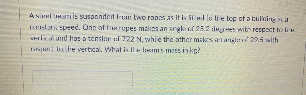 A steel beam is suspended from two ropes as it is lifted to the top of a building at a
constant speed. One of the ropes makes an angle of 25.2 degrees with respect to the
vertical and has a tension of 722 N, while the other makes an angle of 29.5 with
respect to the vertical. What is the beam's mass in kg?
