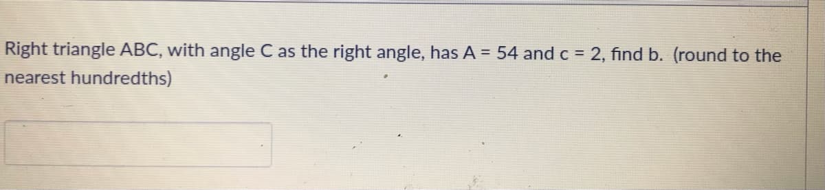 Right triangle ABC, with angle C as the right angle, has A = 54 and c = 2, find b. (round to the
nearest hundredths)
