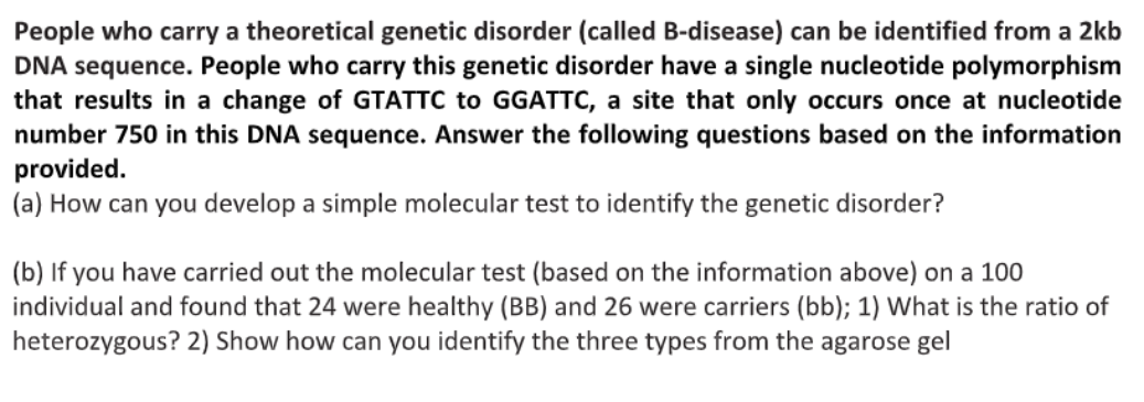 People who carry a theoretical genetic disorder (called B-disease) can be identified from a 2kb
DNA sequence. People who carry this genetic disorder have a single nucleotide polymorphism
that results in a change of GTATTC to GGATTC, a site that only occurs once at nucleotide
number 750 in this DNA sequence. Answer the following questions based on the information
provided.
a) How can you develop a simple molecular test to identify the genetic disorder?
