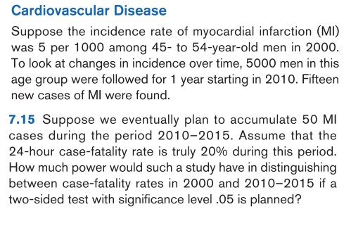 Cardiovascular Disease
Suppose the incidence rate of myocardial infarction (MI)
was 5 per 1000 among 45- to 54-year-old men in 2000.
To look at changes in incidence over time, 5000 men in this
age group were followed for 1 year starting in 2010. Fifteen
new cases of MI were found.
7.15 Suppose we eventually plan to accumulate 50 MI
cases during the period 2010-2015. Assume that the
24-hour case-fatality rate is truly 20% during this period.
How much power would such a study have in distinguishing
between case-fatality rates in 2000 and 2010-2015 if a
two-sided test with significance level .05 is planned?
