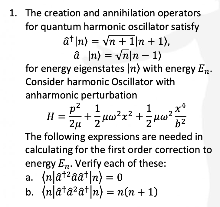 1. The creation and annihilation operators
for quantum harmonic oscillator satisfy
â¹|n) = √n + 1|n + 1),
â |n) = √n|n - 1)
for energy eigenstates [n) with energy En.
Consider harmonic Oscillator with
anharmonic perturbation
H
p² 1
1
X4
The following expressions are needed in
calculating for the first order correction to
2μ
2 µ + z μw ² x ² + = μ w ² b²
energy En. Verify each of these:
a. (n|â¹²ââ¹|n) = 0
b. (n|â¹â²â¹|n) = n(n + 1)